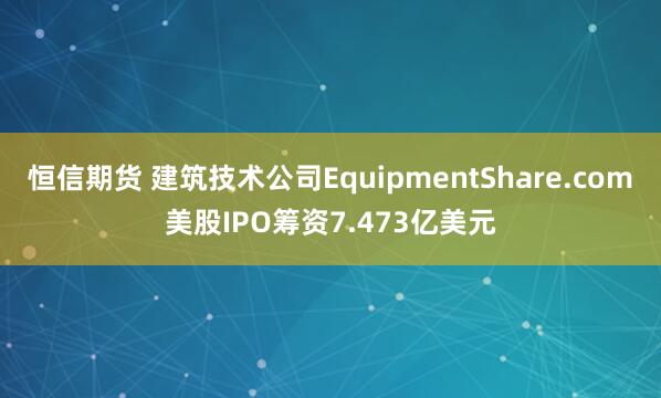 恒信期货 建筑技术公司EquipmentShare.com美股IPO筹资7.473亿美元