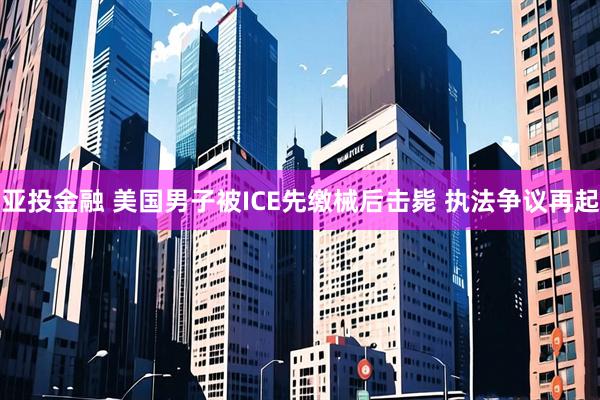 亚投金融 美国男子被ICE先缴械后击毙 执法争议再起