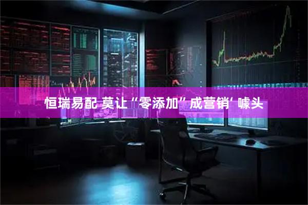 恒瑞易配 莫让“零添加”成营销‘ 噱头