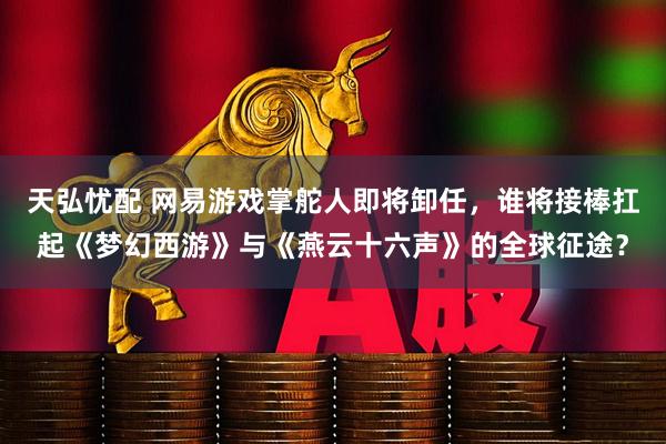 天弘忧配 网易游戏掌舵人即将卸任，谁将接棒扛起《梦幻西游》与《燕云十六声》的全球征途？