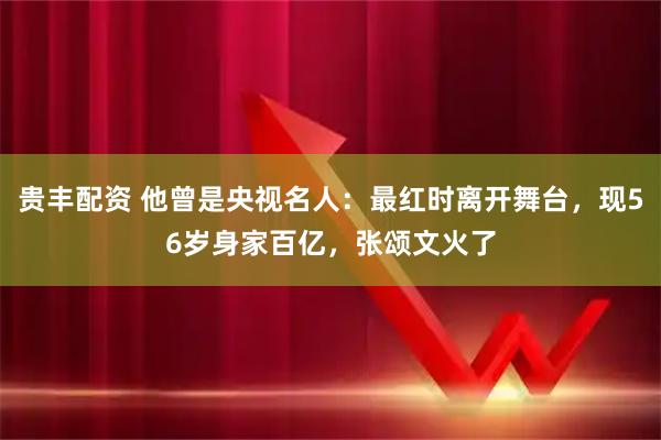 贵丰配资 他曾是央视名人：最红时离开舞台，现56岁身家百亿，张颂文火了