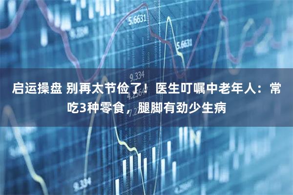 启运操盘 别再太节俭了！医生叮嘱中老年人：常吃3种零食，腿脚有劲少生病