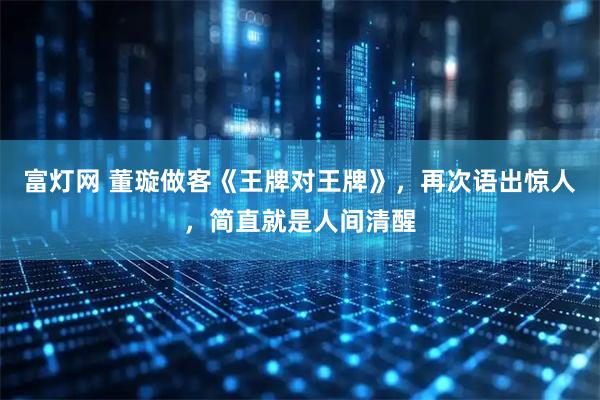 富灯网 董璇做客《王牌对王牌》，再次语出惊人，简直就是人间清醒