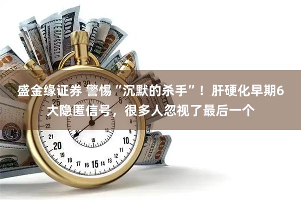 盛金缘证券 警惕“沉默的杀手”！肝硬化早期6大隐匿信号，很多人忽视了最后一个