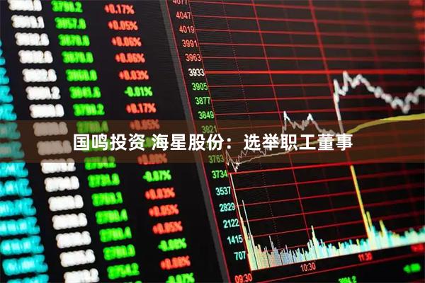 国鸣投资 海星股份：选举职工董事