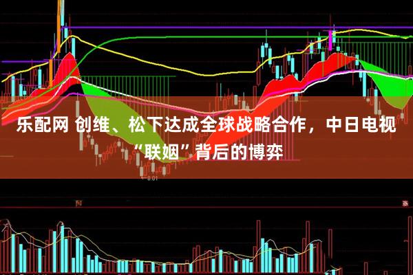 乐配网 创维、松下达成全球战略合作，中日电视“联姻”背后的博弈