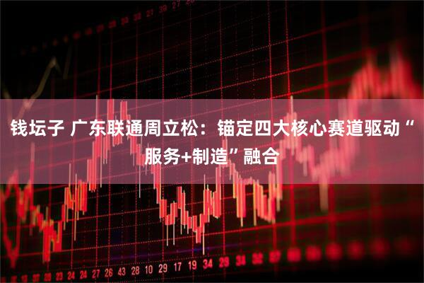 钱坛子 广东联通周立松：锚定四大核心赛道驱动“服务+制造”融合