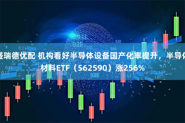 盛瑞德优配 机构看好半导体设备国产化率提升，半导体材料ETF（562590）涨256%