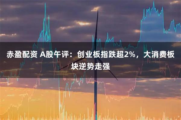 赤盈配资 A股午评：创业板指跌超2%，大消费板块逆势走强