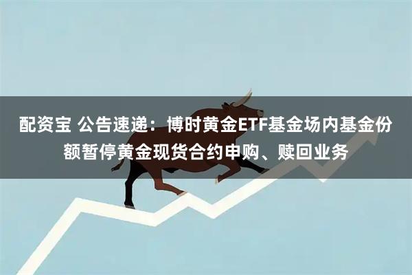 配资宝 公告速递：博时黄金ETF基金场内基金份额暂停黄金现货合约申购、赎回业务