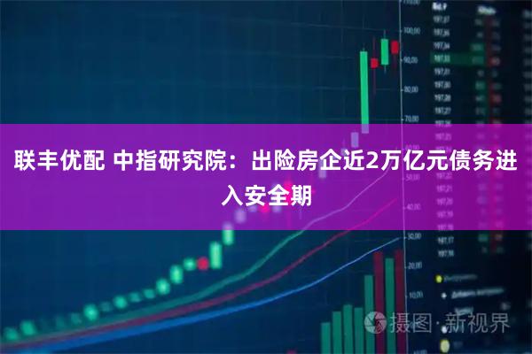 联丰优配 中指研究院：出险房企近2万亿元债务进入安全期