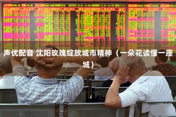 声优配音 沈阳玫瑰绽放城市精神（一朵花读懂一座城）