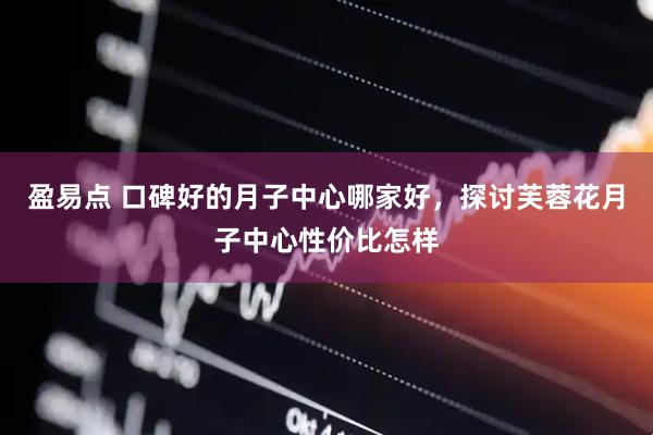 盈易点 口碑好的月子中心哪家好，探讨芙蓉花月子中心性价比怎样