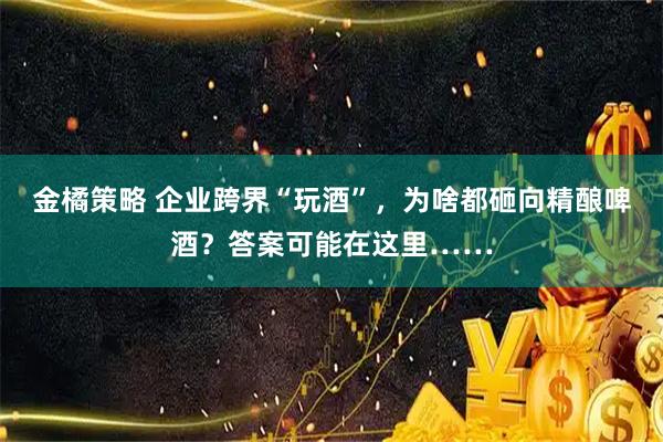 金橘策略 企业跨界“玩酒”，为啥都砸向精酿啤酒？答案可能在这里……