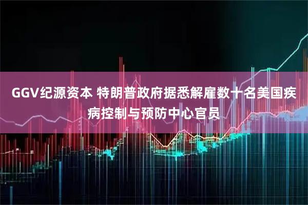 GGV纪源资本 特朗普政府据悉解雇数十名美国疾病控制与预防中心官员