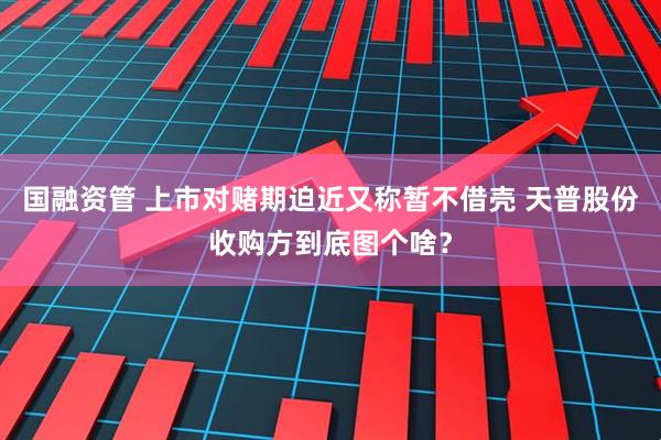 国融资管 上市对赌期迫近又称暂不借壳 天普股份收购方到底图个啥？