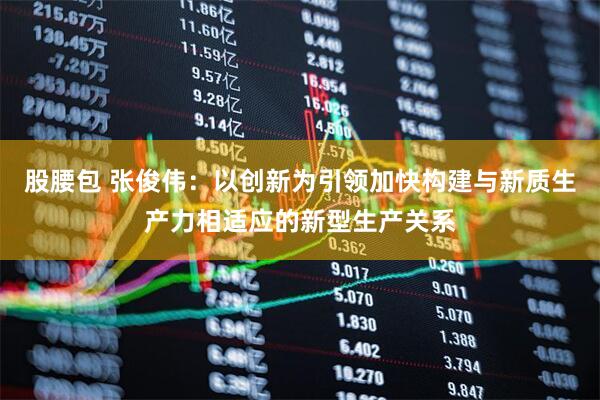 股腰包 张俊伟：以创新为引领加快构建与新质生产力相适应的新型生产关系