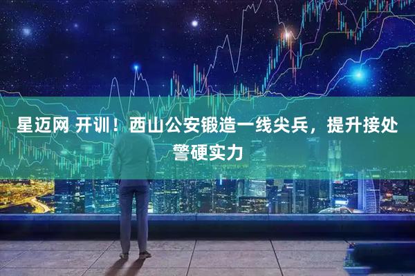 星迈网 开训！西山公安锻造一线尖兵，提升接处警硬实力