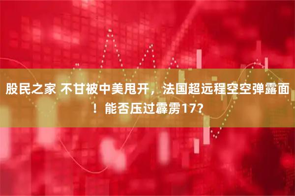 股民之家 不甘被中美甩开，法国超远程空空弹露面！能否压过霹雳17？