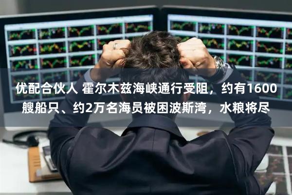 优配合伙人 霍尔木兹海峡通行受阻，约有1600艘船只、约2万名海员被困波斯湾，水粮将尽