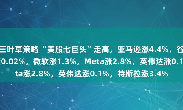 三叶草策略 “美股七巨头”走高，亚马逊涨4.4%，谷歌涨3.3%，苹果涨0.02%，微软涨1.3%，Meta涨2.8%，英伟达涨0.1%，特斯拉涨3.4%