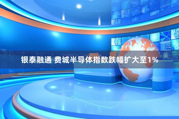 银泰融通 费城半导体指数跌幅扩大至1%