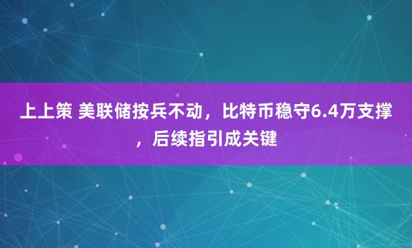 上上策 美联储按兵不动，比特币稳守6.4万支撑，后续指引成关键