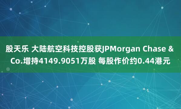 股天乐 大陆航空科技控股获JPMorgan Chase & Co.增持4149.9051万股 每股作价约0.44港元